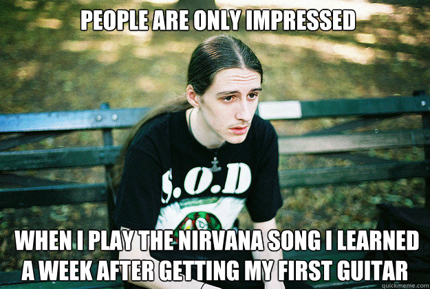 people are only impressed  when I play the Nirvana song I learned a week after getting my first guitar  First World Metal Problems