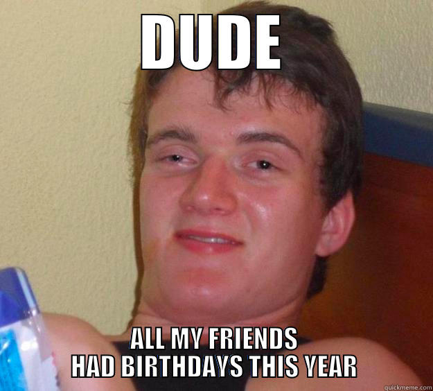 DUDE ALL MY FRIENDS           HAD BIRTHDAYS THIS YEAR           10 Guy