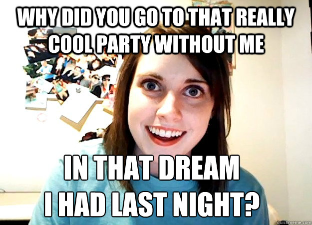 Why did you go to that really cool party without me In that dream 
I had last night?  Overly Attached Girlfriend