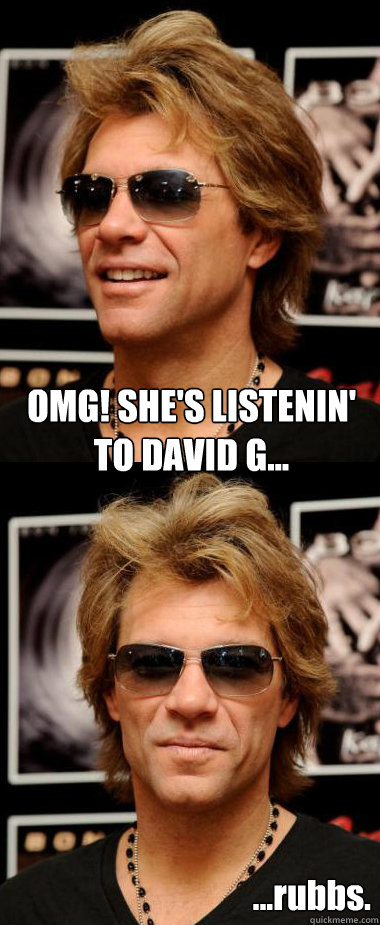 OMG! SHE'S LISTENIN'
TO DAVID G... ...rubbs.  Optimistic Bon Jovi