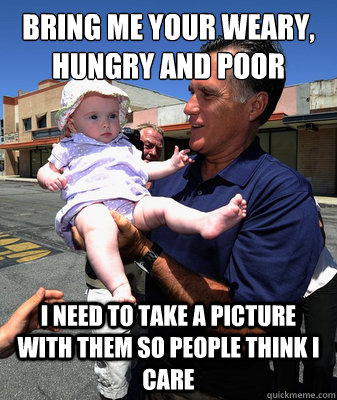 Bring me your weary, hungry and poor I need to take a picture with them so people think I care  Mitt Romney