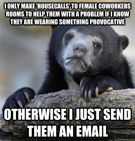 I only make 'housecalls' to female coworkers rooms to help them with a problem if I know they are wearing something provocative otherwise I just send them an email  Confession Bear