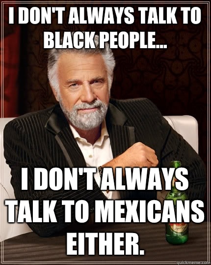 I don't always talk to black people... I don't always talk to mexicans either.  - I don't always talk to black people... I don't always talk to mexicans either.   The Most Interesting Man In The World