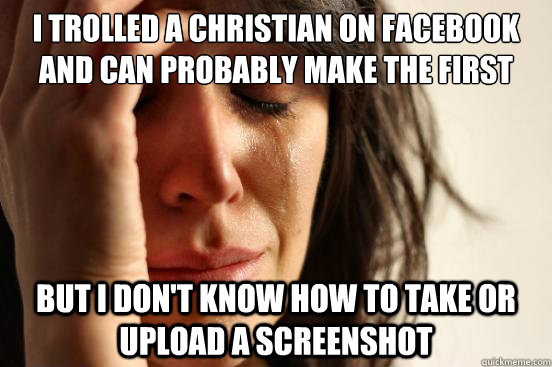 I trolled a christian on facebook and can probably make the first page of r/atheism But I don't know how to take or upload a screenshot  First World Problems