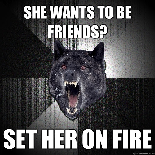 She wants to be Friends? set her on fire  Insanity Wolf