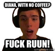 Diana, with no coffee? FUCK RUUN!  