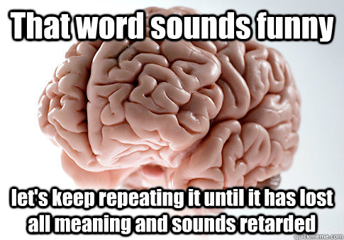 That word sounds funny let's keep repeating it until it has lost all meaning and sounds retarded  Scumbag Brain