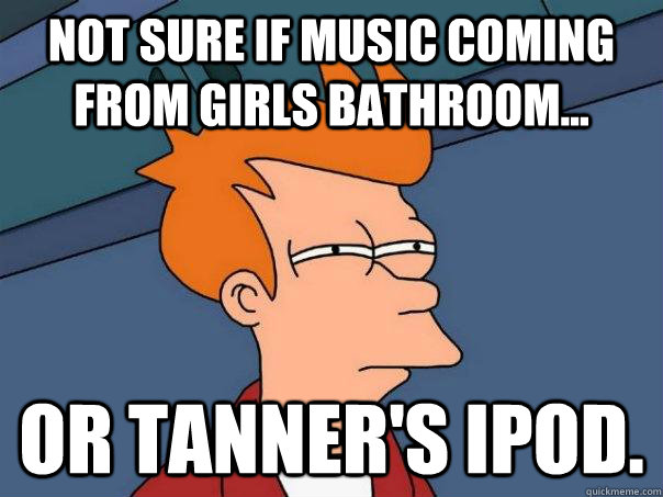 not sure if music coming from girls bathroom... Or tanner's ipod.  Futurama Fry