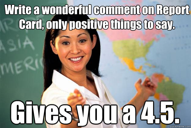 Write a wonderful comment on Report Card, only positive things to say. Gives you a 4.5.  Unhelpful High School Teacher