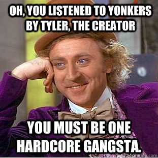 Oh, you listened to yonkers by Tyler, The creator You must be one hardcore Gangsta. - Oh, you listened to yonkers by Tyler, The creator You must be one hardcore Gangsta.  Psychotic Willy Wonka