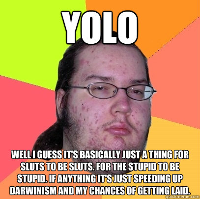 YOLO Well I guess it's basically just a thing for sluts to be sluts. For the stupid to be stupid. If anything it's just speeding up darwinism and my chances of getting laid.  Butthurt Dweller