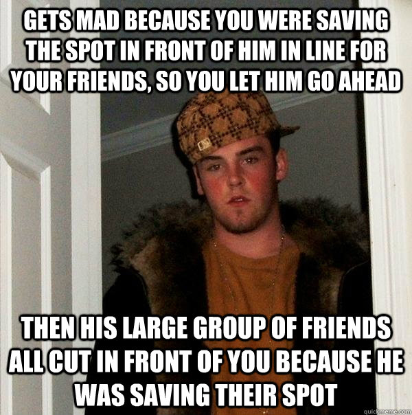 Gets mad because you were saving the spot in front of him in line for your friends, so you let him go ahead then his large group of friends all cut in front of you because he was saving their spot - Gets mad because you were saving the spot in front of him in line for your friends, so you let him go ahead then his large group of friends all cut in front of you because he was saving their spot  Scumbag Steve