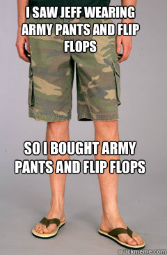 I saw Jeff wearing army pants and flip flops So I bought army pants and flip flops  