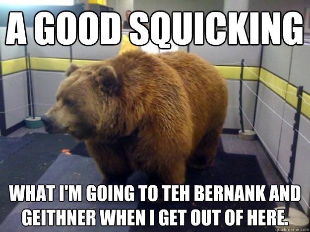 a good squicking what I'm going to teh bernank and geithner when i get out of here. - a good squicking what I'm going to teh bernank and geithner when i get out of here.  Office Grizzly