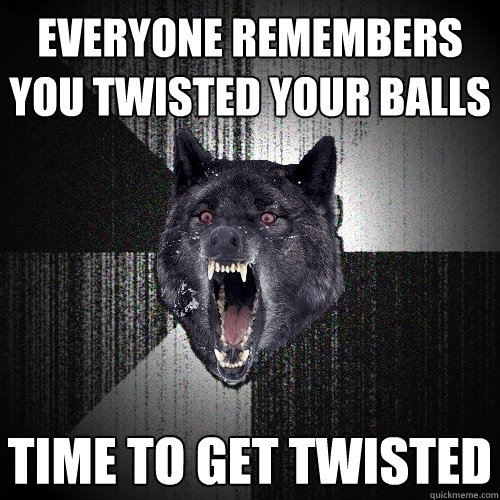 everyone remembers you twisted your balls time to get twisted  Insanity Wolf