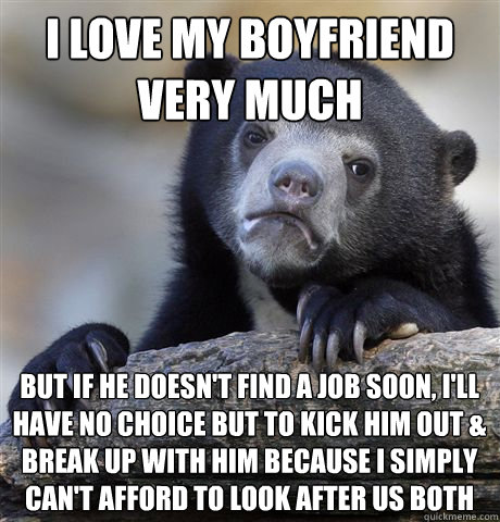 I love my boyfriend very much but if he doesn't find a job soon, I'll  have no choice but to kick him out & break up with him because I simply can't afford to look after us both - I love my boyfriend very much but if he doesn't find a job soon, I'll  have no choice but to kick him out & break up with him because I simply can't afford to look after us both  Confession Bear