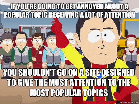 if you're going to get annoyed about a popular topic receiving a lot of attention you shouldn't go on a site designed to give the most attention to the most popular topics  Captain Hindsight