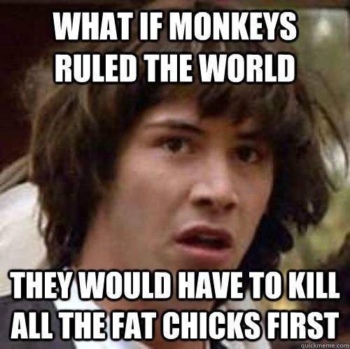 What if monkeys ruled the world they would have to kill all the fat chicks first - What if monkeys ruled the world they would have to kill all the fat chicks first  conspiracy keanu