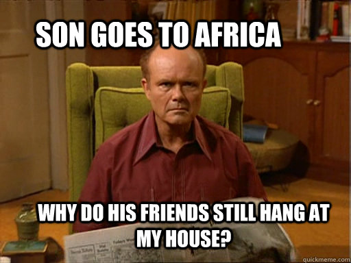 Son goes to Africa Why do his friends still hang at my house? - Son goes to Africa Why do his friends still hang at my house?  Red foreman