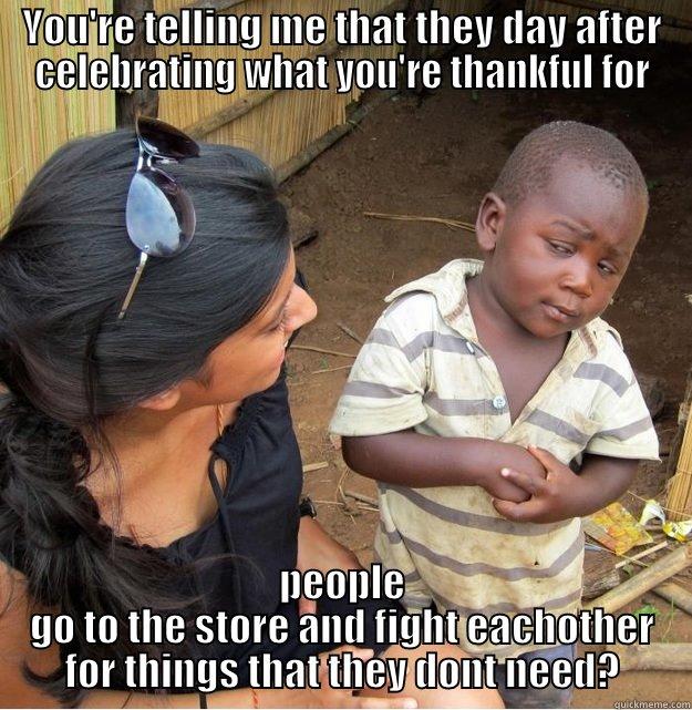 YOU'RE TELLING ME THAT THEY DAY AFTER CELEBRATING WHAT YOU'RE THANKFUL FOR PEOPLE GO TO THE STORE AND FIGHT EACHOTHER FOR THINGS THAT THEY DONT NEED? Skeptical Third World Kid