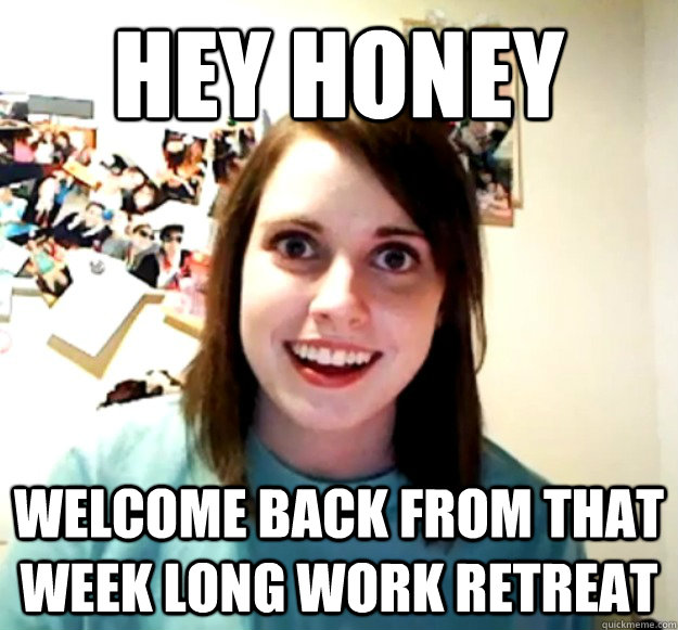 Hey Honey Welcome back from that week long work retreat  - Hey Honey Welcome back from that week long work retreat   Overly Attached Girlfriend