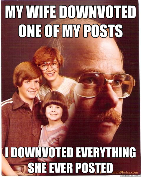 My wife downvoted one of my posts I downvoted everything she ever posted  Vengeance Dad