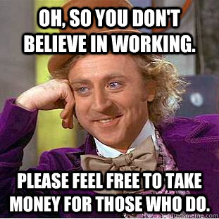 Oh, so you don't believe in working. Please feel free to take money for those who do.  - Oh, so you don't believe in working. Please feel free to take money for those who do.   Condescending Wonka