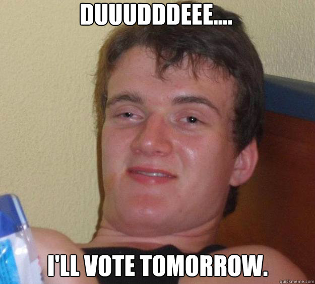 duuudddeee.... I'll vote tomorrow.  10 Guy