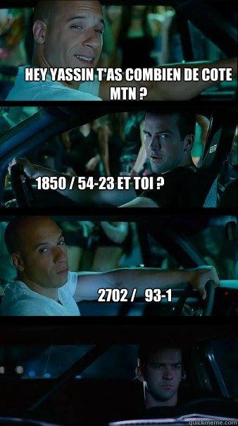 hey yassin t'as combien de cote mtn ? 1850 / 54-23 et toi ? 2702 /   93-1  Fast and Furious