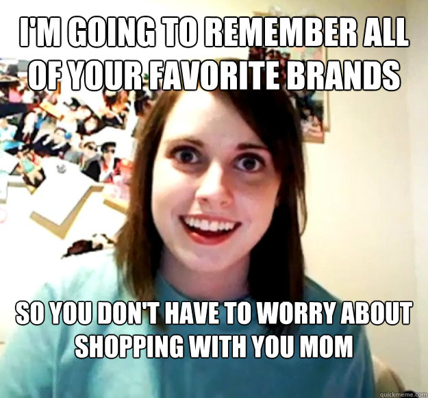 I'm going to remember all  of your favorite brands  So you don't have to worry about shopping with you mom  Overly Attached Girlfriend