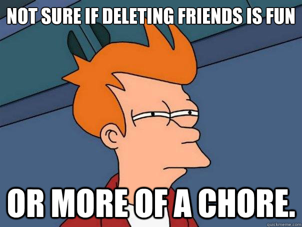 Not sure if deleting friends is fun or more of a chore.  Futurama Fry