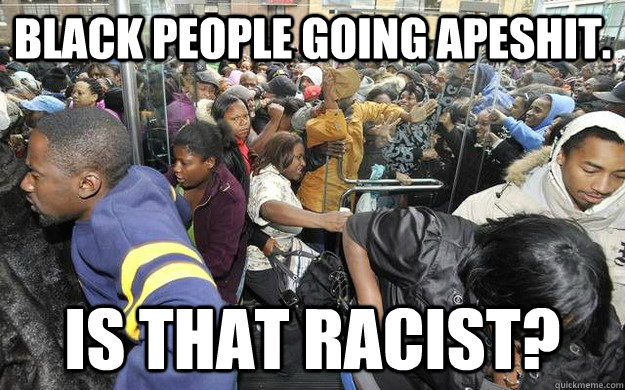 BLACK PEOPLE GOING APESHIT. IS THAT RACIST?  