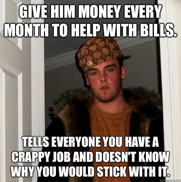 Give him money every month to help with bills. Tells everyone you have a crappy job and doesn't know why you would stick with it.  Scumbag Steve