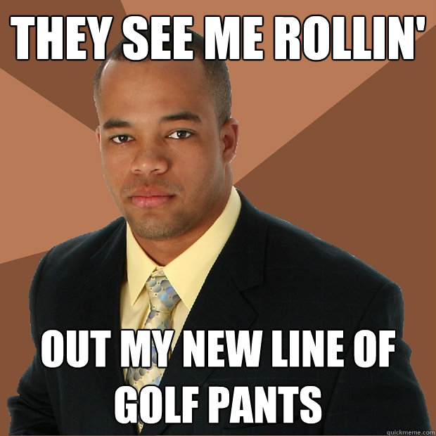 they see me rollin' out my new line of golf pants  Successful Black Man