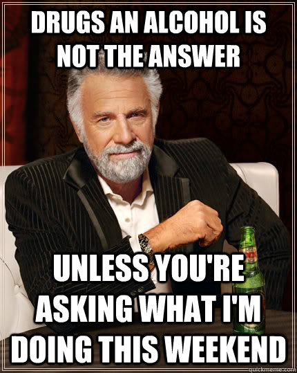 drugs an alcohol is not the answer unless you're asking what i'm doing this weekend  The Most Interesting Man In The World