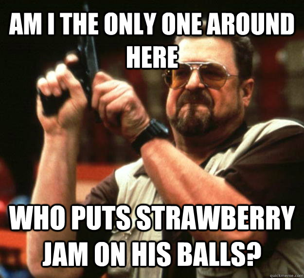 AM I THE ONLY ONE AROUND HERE who puts strawberry jam on his balls?  Angry Walter