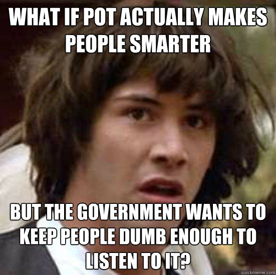 What if pot actually makes people smarter but the government wants to keep people dumb enough to listen to it?  conspiracy keanu