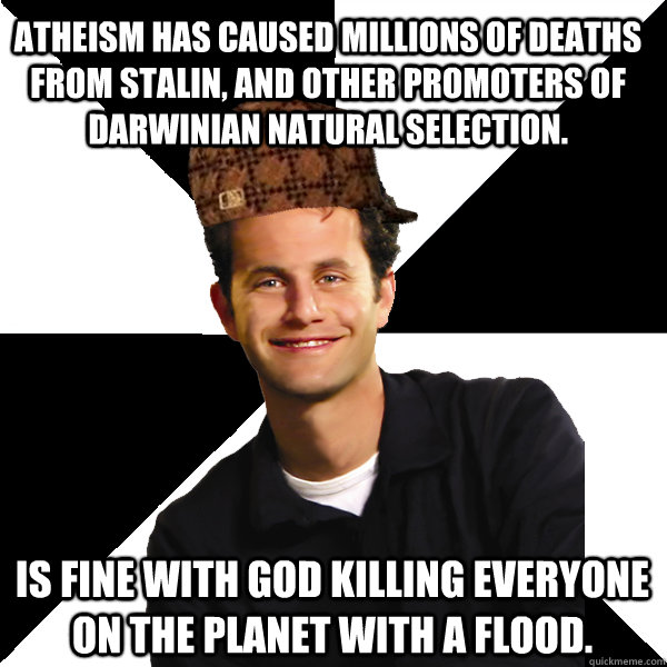 atheism has caused millions of deaths from stalin, and other promoters of darwinian natural selection. is fine with god killing everyone on the planet with a flood.  Scumbag Christian