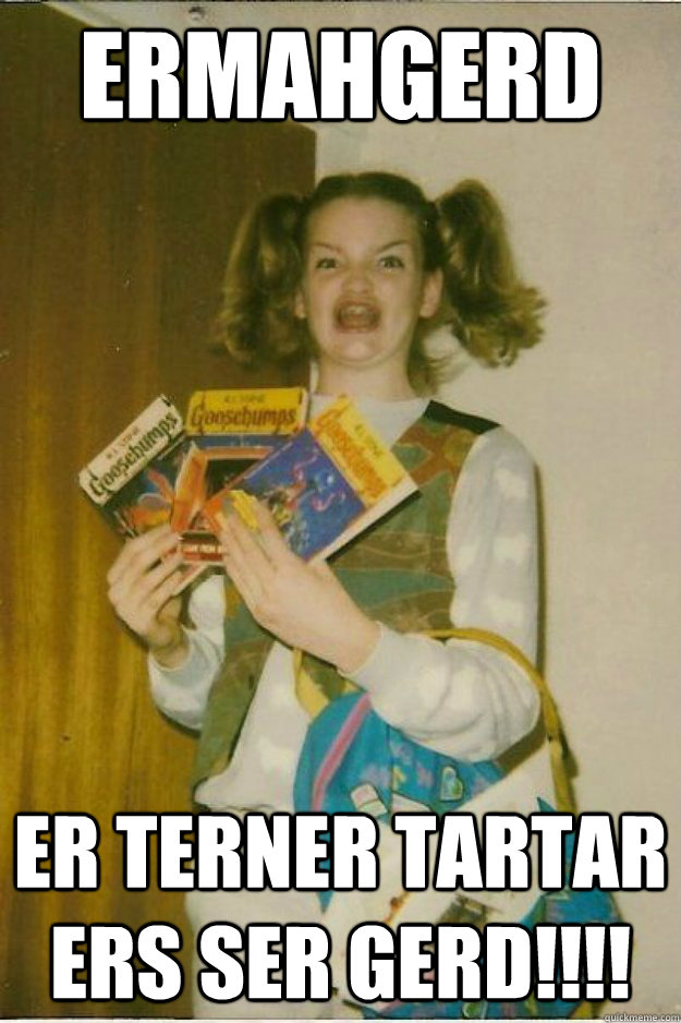 ermahgerd er terner tartar ers ser gerd!!!! - ermahgerd er terner tartar ers ser gerd!!!!  goosebumps girl