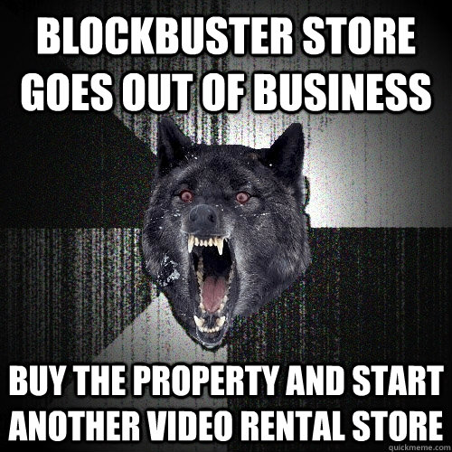 blockbuster store goes out of business buy the property and start another video rental store  Insanity Wolf