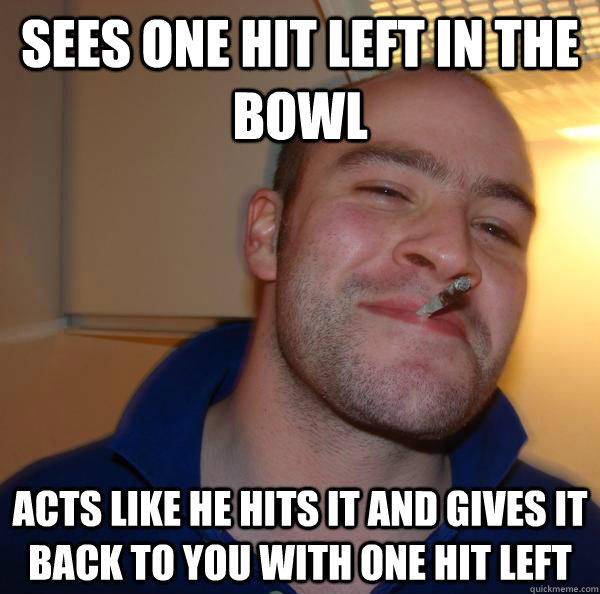 sees one hit left in the bowl acts like he hits it and gives it back to you with one hit left  - sees one hit left in the bowl acts like he hits it and gives it back to you with one hit left   Good Guy Greg 