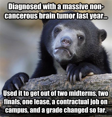 Diagnosed with a massive non-cancerous brain tumor last year... Used it to get out of two midterms, two finals, one lease, a contractual job on campus, and a grade changed so far.  - Diagnosed with a massive non-cancerous brain tumor last year... Used it to get out of two midterms, two finals, one lease, a contractual job on campus, and a grade changed so far.   Confession Bear