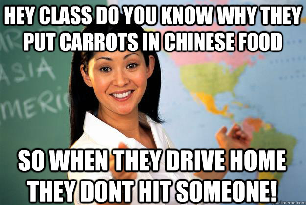 hey class do you know why they put carrots in chinese food so when they drive home they dont hit someone! - hey class do you know why they put carrots in chinese food so when they drive home they dont hit someone!  Unhelpful High School Teacher