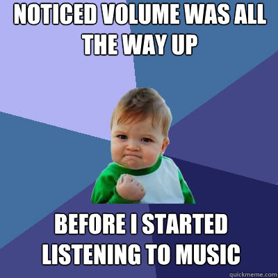 Noticed volume was all the way up Before I started listening to music - Noticed volume was all the way up Before I started listening to music  Success Baby
