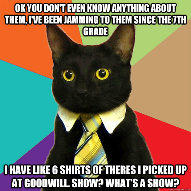 ok you don't even know anything about them, i've been jamming to them since the 7th grade i have like 6 shirts of theres i picked up at goodwill. show? What's a show?  Business Cat