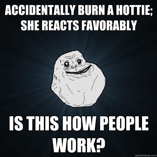 accidentally burn a hottie; she reacts favorably is this how people work?  Forever Alone