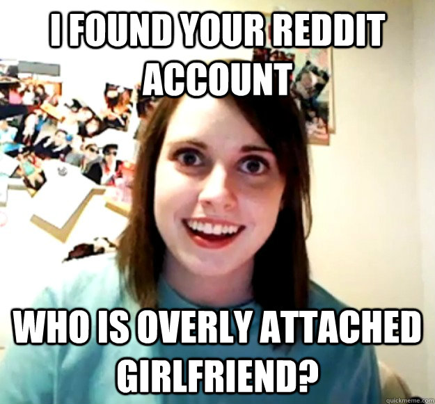 I found your reddit account Who is overly attached girlfriend?  Overly Attached Girlfriend