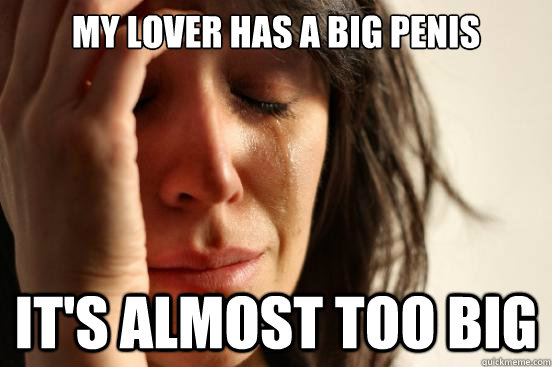 My lover has a big penis it's almost too big  First World Problems