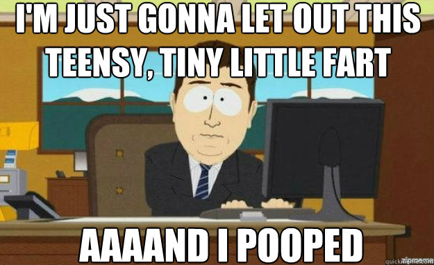 I'm just gonna let out this teensy, tiny little fart AAAAND I pooped  aaaand its gone