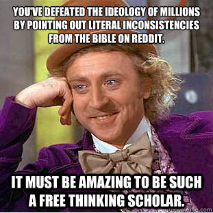 You've defeated the ideology of millions by pointing out literal inconsistencies from the bible on Reddit.
 It must be amazing to be such a free thinking scholar.  Condescending Wonka